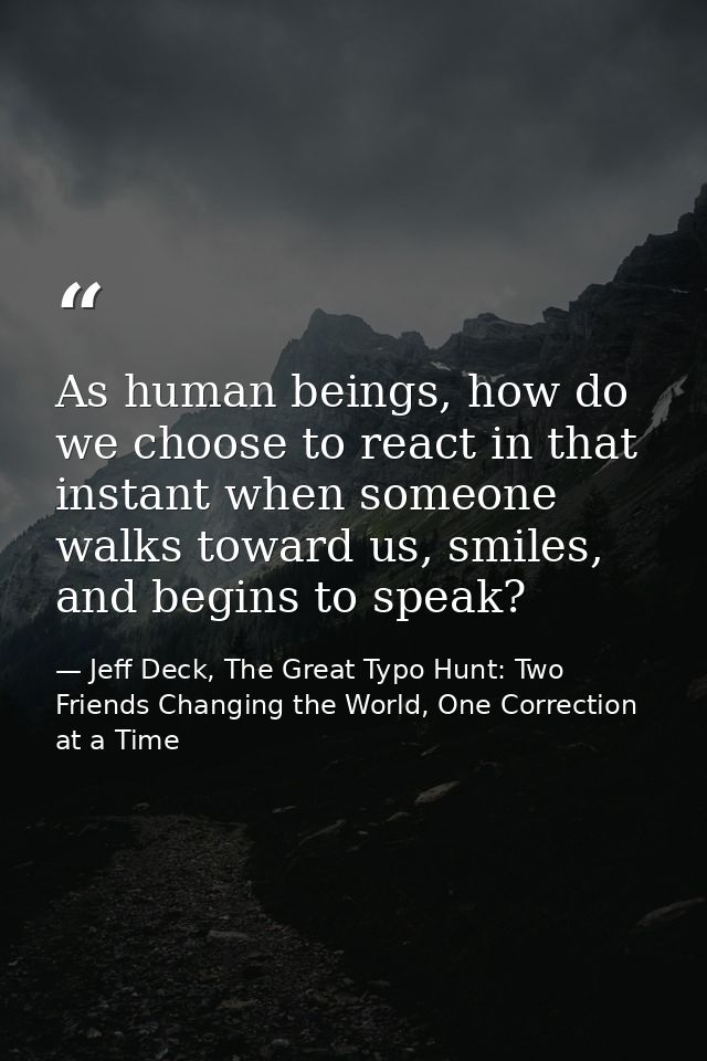 As human beings, how do we choose to react in that instant when someone walks toward us, smiles, and begins to speak? — Jeff Deck, The Great Typo Hunt: Two Friends Changing the World, One Correction at a Time