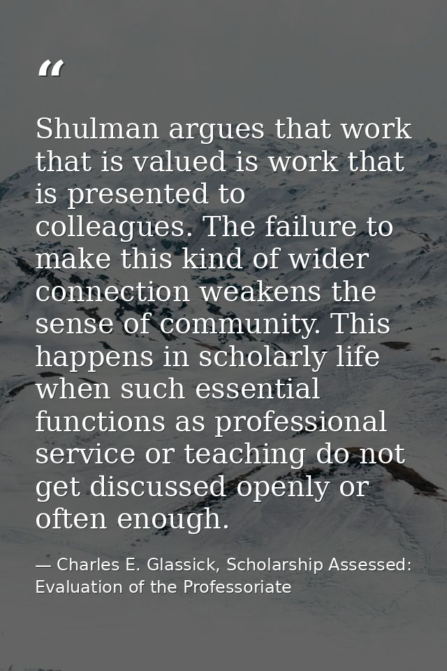 Shulman argues that work that is valued is work that is presented to colleagues. The failure to make this kind of wider  — Charles E. Glassick, Scholarship Assessed: Evaluation of the Professoriate