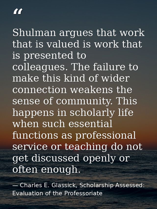 Shulman argues that work that is valued is work that is presented to colleagues. The failure to make this kind of wider  — Charles E. Glassick, Scholarship Assessed: Evaluation of the Professoriate