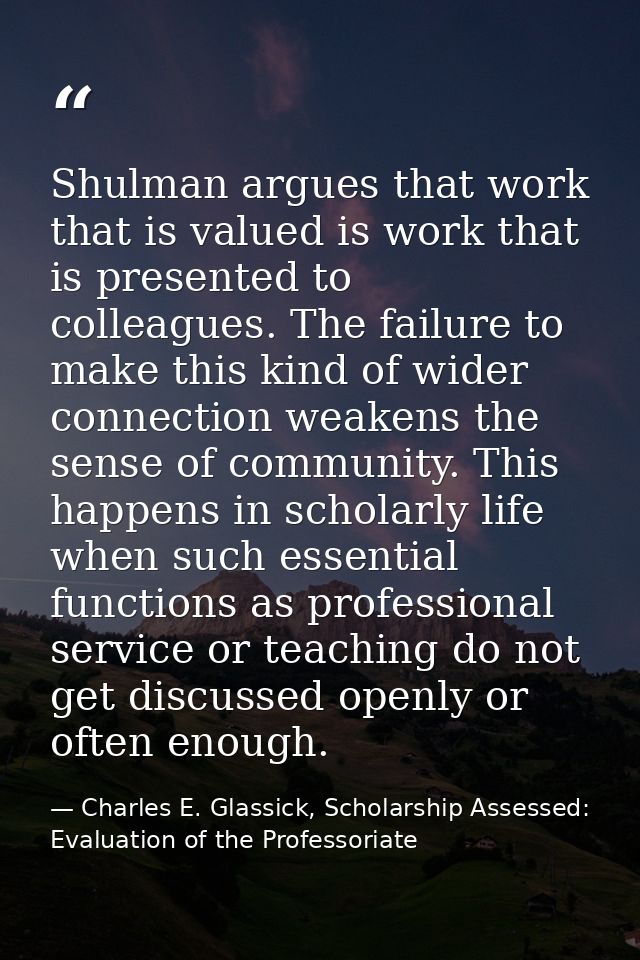 Shulman argues that work that is valued is work that is presented to colleagues. The failure to make this kind of wider  — Charles E. Glassick, Scholarship Assessed: Evaluation of the Professoriate