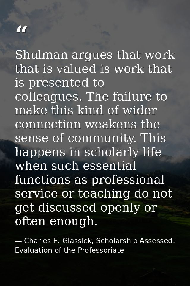 Shulman argues that work that is valued is work that is presented to colleagues. The failure to make this kind of wider  — Charles E. Glassick, Scholarship Assessed: Evaluation of the Professoriate