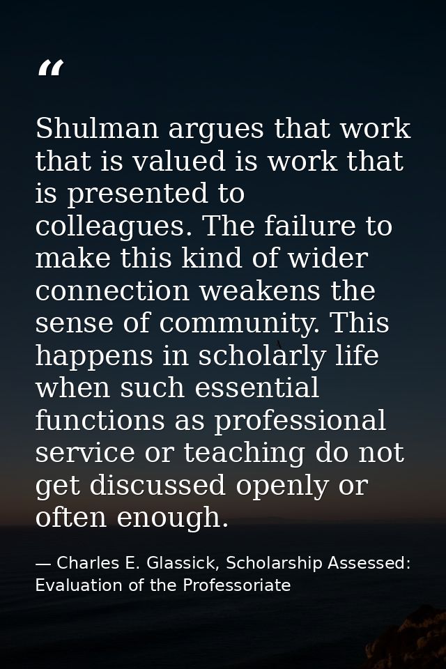 Shulman argues that work that is valued is work that is presented to colleagues. The failure to make this kind of wider  — Charles E. Glassick, Scholarship Assessed: Evaluation of the Professoriate