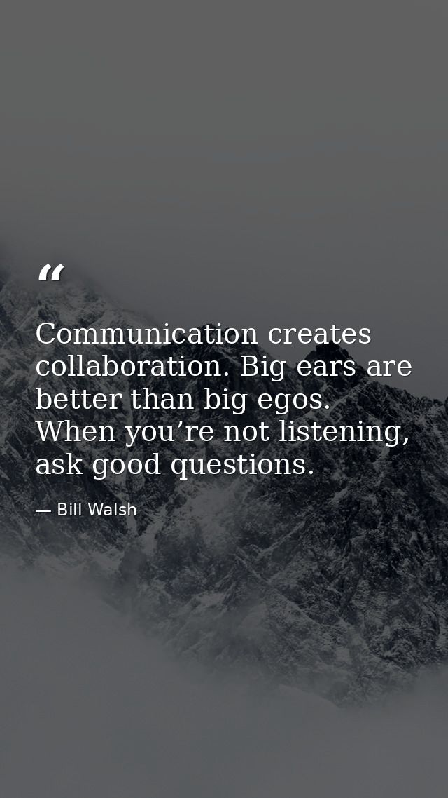 Communication creates collaboration. Big ears are better than big egos. When you’re not listening, ask good questions. — Bill Walsh