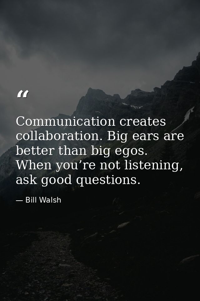 Communication creates collaboration. Big ears are better than big egos. When you’re not listening, ask good questions. — Bill Walsh
