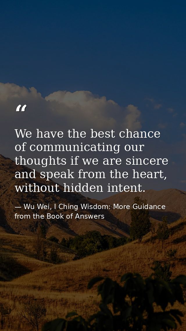We have the best chance of communicating our thoughts if we are sincere and speak from the heart, without hidden intent. — Wu Wei, I Ching Wisdom: More Guidance from the Book of Answers