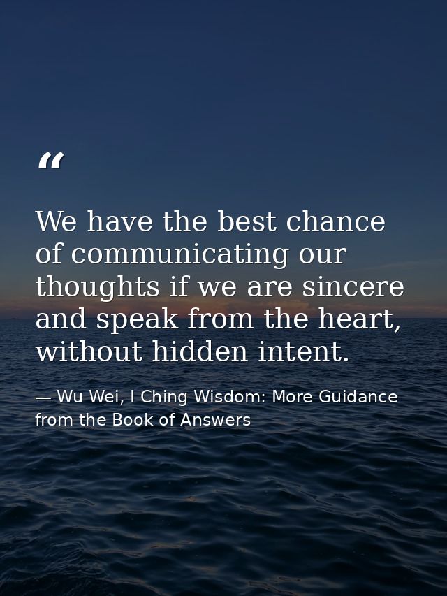 We have the best chance of communicating our thoughts if we are sincere and speak from the heart, without hidden intent. — Wu Wei, I Ching Wisdom: More Guidance from the Book of Answers
