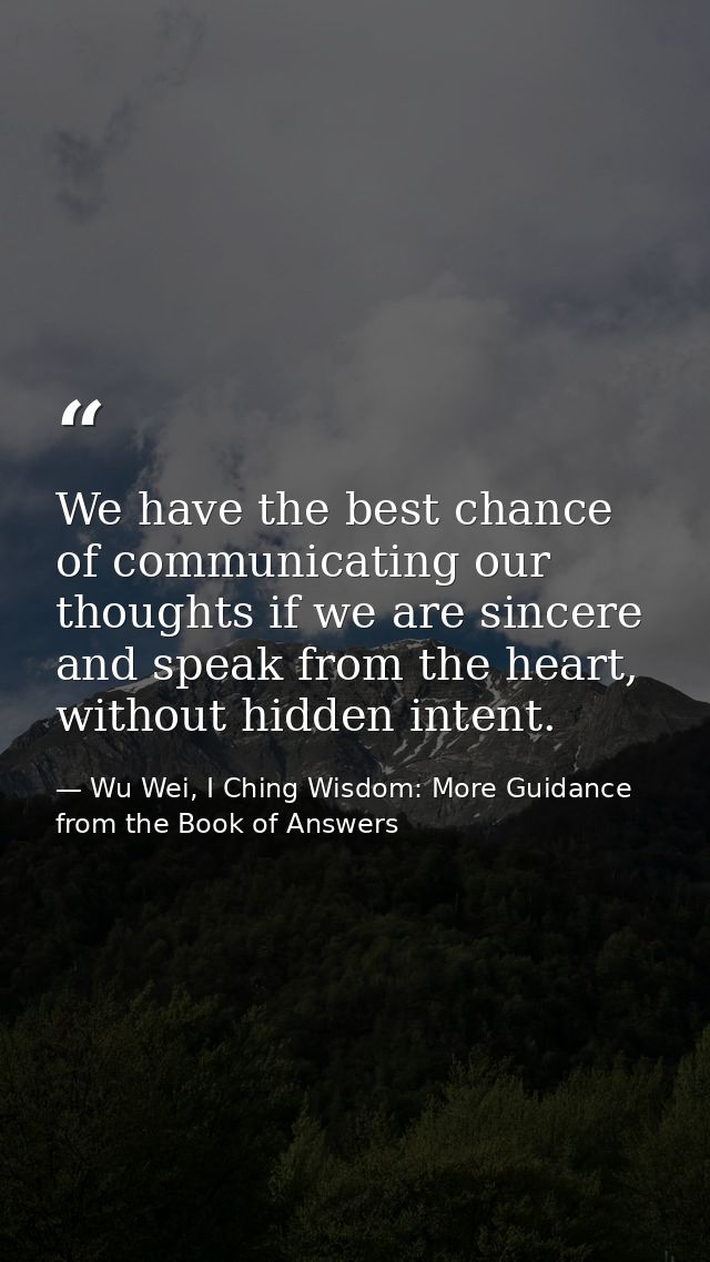 We have the best chance of communicating our thoughts if we are sincere and speak from the heart, without hidden intent. — Wu Wei, I Ching Wisdom: More Guidance from the Book of Answers