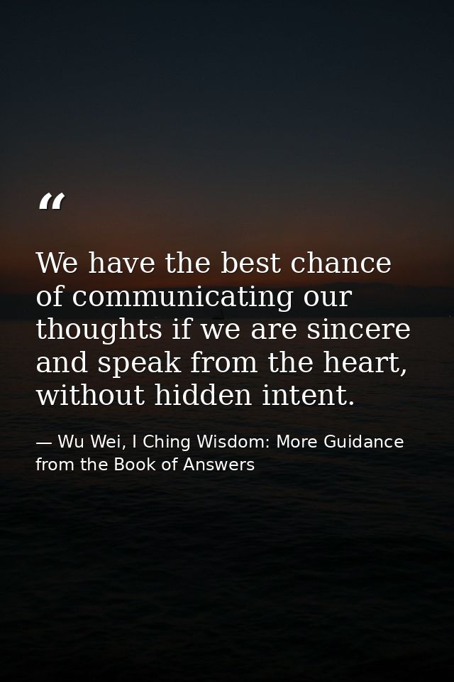We have the best chance of communicating our thoughts if we are sincere and speak from the heart, without hidden intent. — Wu Wei, I Ching Wisdom: More Guidance from the Book of Answers