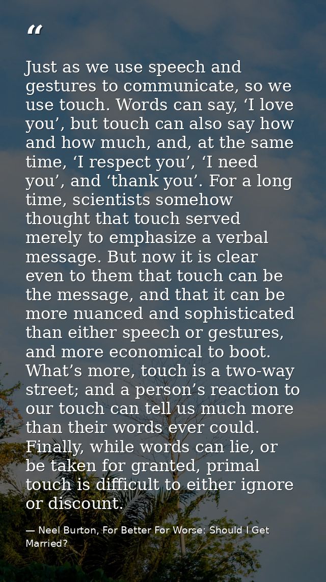 Just as we use speech and gestures to communicate, so we use touch. Words can say, ‘I love you’, but touch can also say  — Neel Burton, For Better For Worse: Should I Get Married?