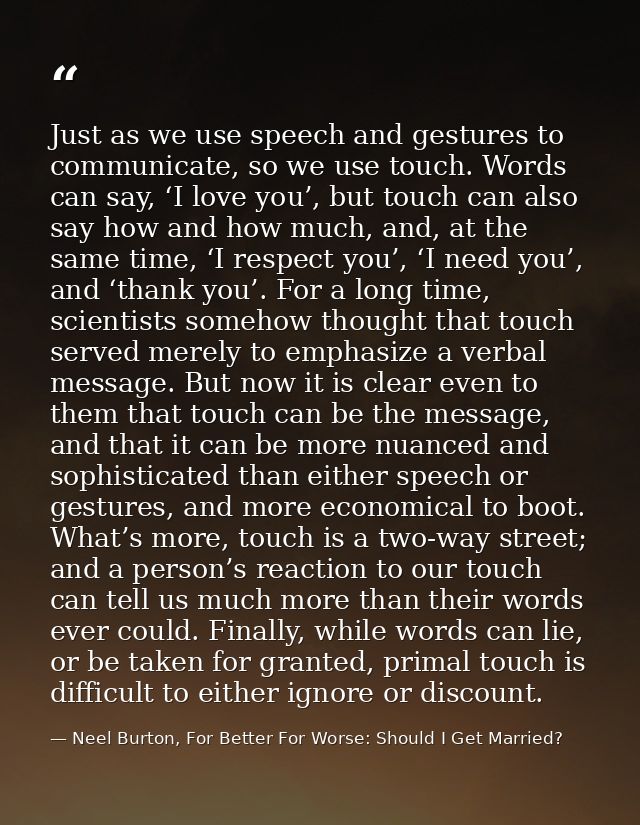Just as we use speech and gestures to communicate, so we use touch. Words can say, ‘I love you’, but touch can also say  — Neel Burton, For Better For Worse: Should I Get Married?