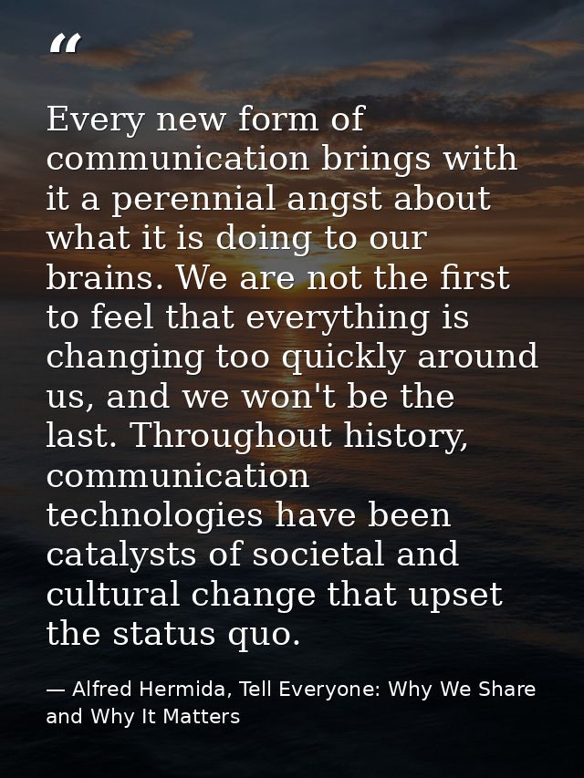 Every new form of communication brings with it a perennial angst about what it is doing to our brains. We are not the fi — Alfred Hermida, Tell Everyone: Why We Share and Why It Matters