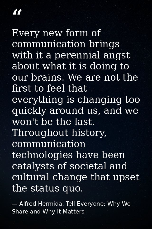 Every new form of communication brings with it a perennial angst about what it is doing to our brains. We are not the fi — Alfred Hermida, Tell Everyone: Why We Share and Why It Matters