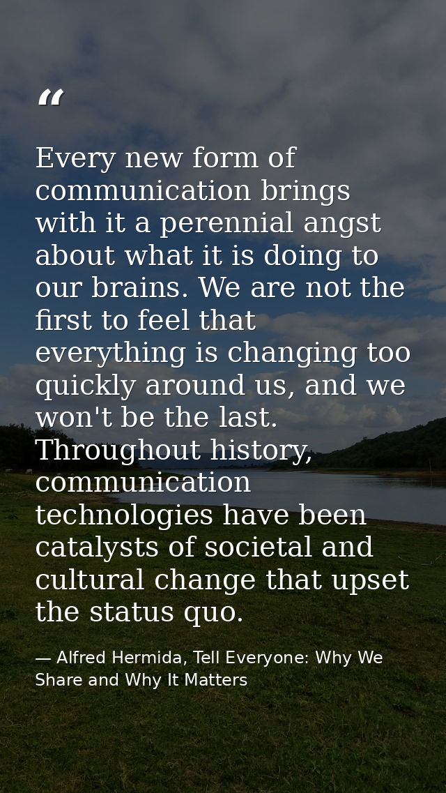 Every new form of communication brings with it a perennial angst about what it is doing to our brains. We are not the fi — Alfred Hermida, Tell Everyone: Why We Share and Why It Matters