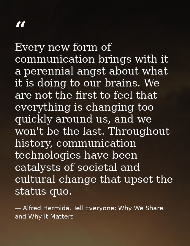 Every new form of communication brings with it a perennial angst about what it is doing to our brains. We are not the fi — Alfred Hermida, Tell Everyone: Why We Share and Why It Matters