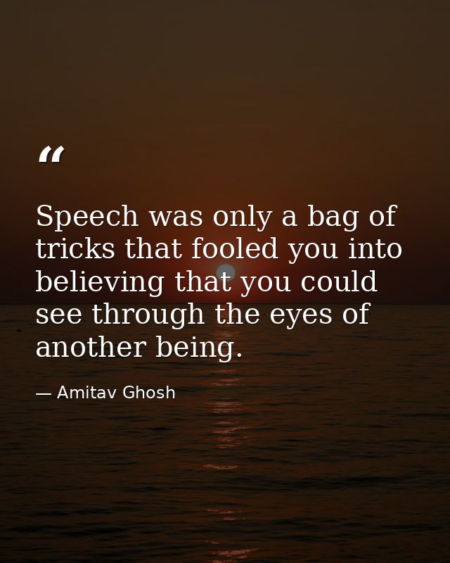 Speech was only a bag of tricks that fooled you into believing that you could see through the eyes of another being. — Amitav Ghosh