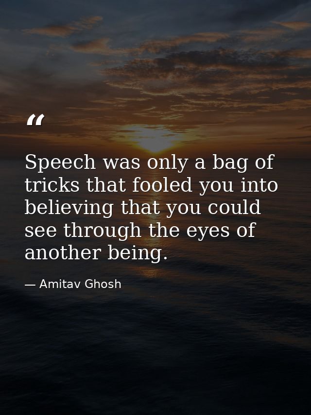 Speech was only a bag of tricks that fooled you into believing that you could see through the eyes of another being. — Amitav Ghosh