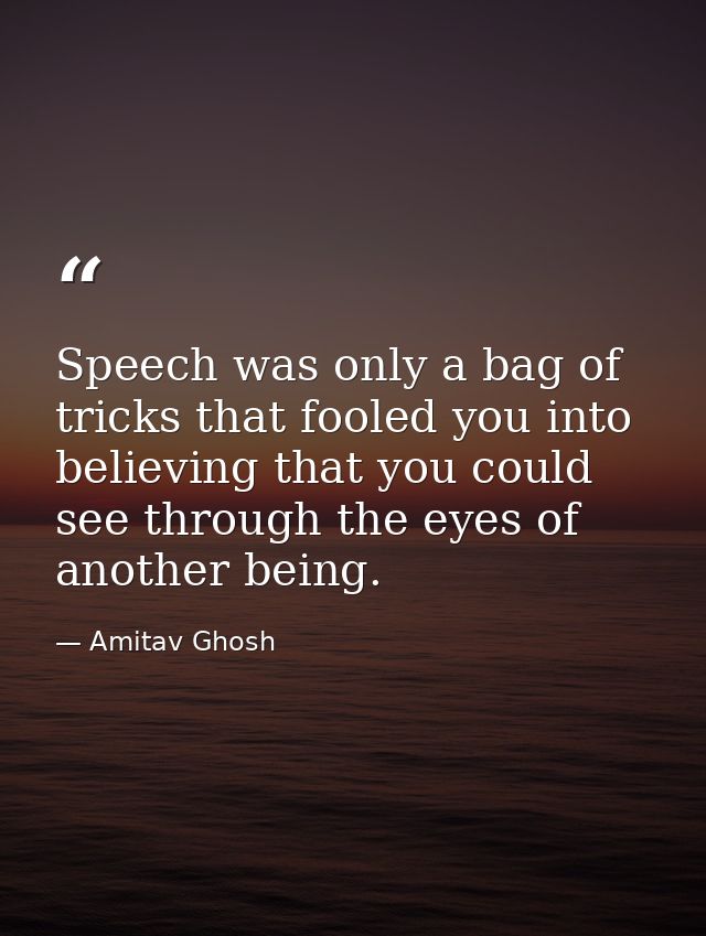 Speech was only a bag of tricks that fooled you into believing that you could see through the eyes of another being. — Amitav Ghosh