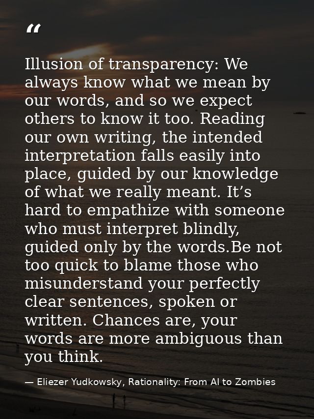 Illusion of transparency: We always know what we mean by our words, and so we expect others to know it too. Reading our  — Eliezer Yudkowsky, Rationality: From AI to Zombies