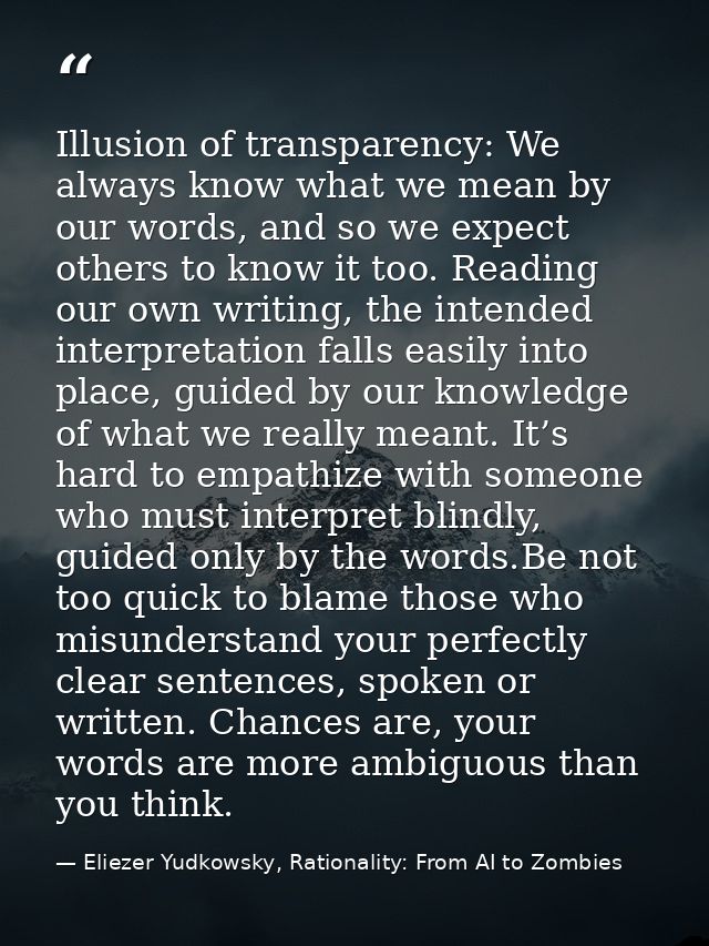 Illusion of transparency: We always know what we mean by our words, and so we expect others to know it too. Reading our  — Eliezer Yudkowsky, Rationality: From AI to Zombies