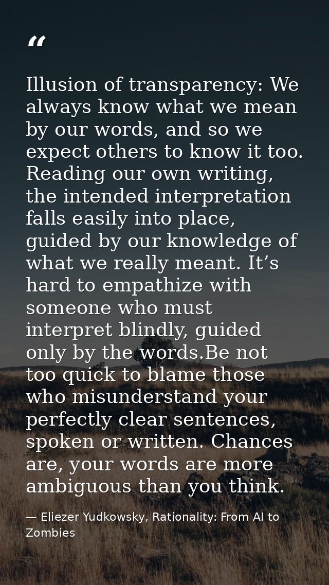 Illusion of transparency: We always know what we mean by our words, and so we expect others to know it too. Reading our  — Eliezer Yudkowsky, Rationality: From AI to Zombies