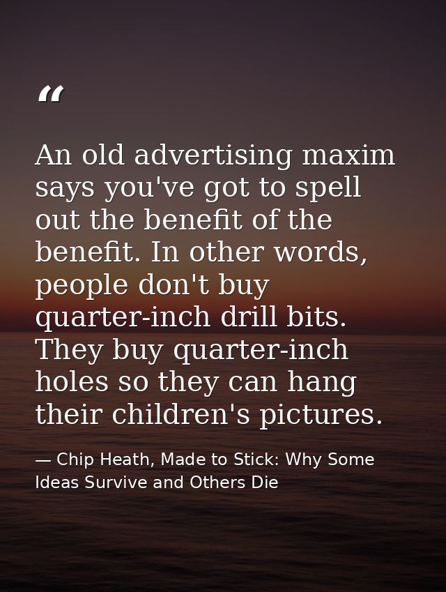 An old advertising maxim says you've got to spell out the benefit of the benefit. In other words, people don't buy quart — Chip Heath, Made to Stick: Why Some Ideas Survive and Others Die
