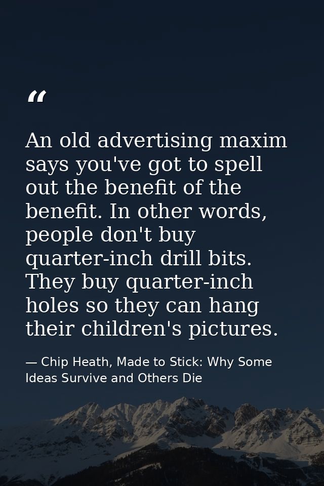 An old advertising maxim says you've got to spell out the benefit of the benefit. In other words, people don't buy quart — Chip Heath, Made to Stick: Why Some Ideas Survive and Others Die