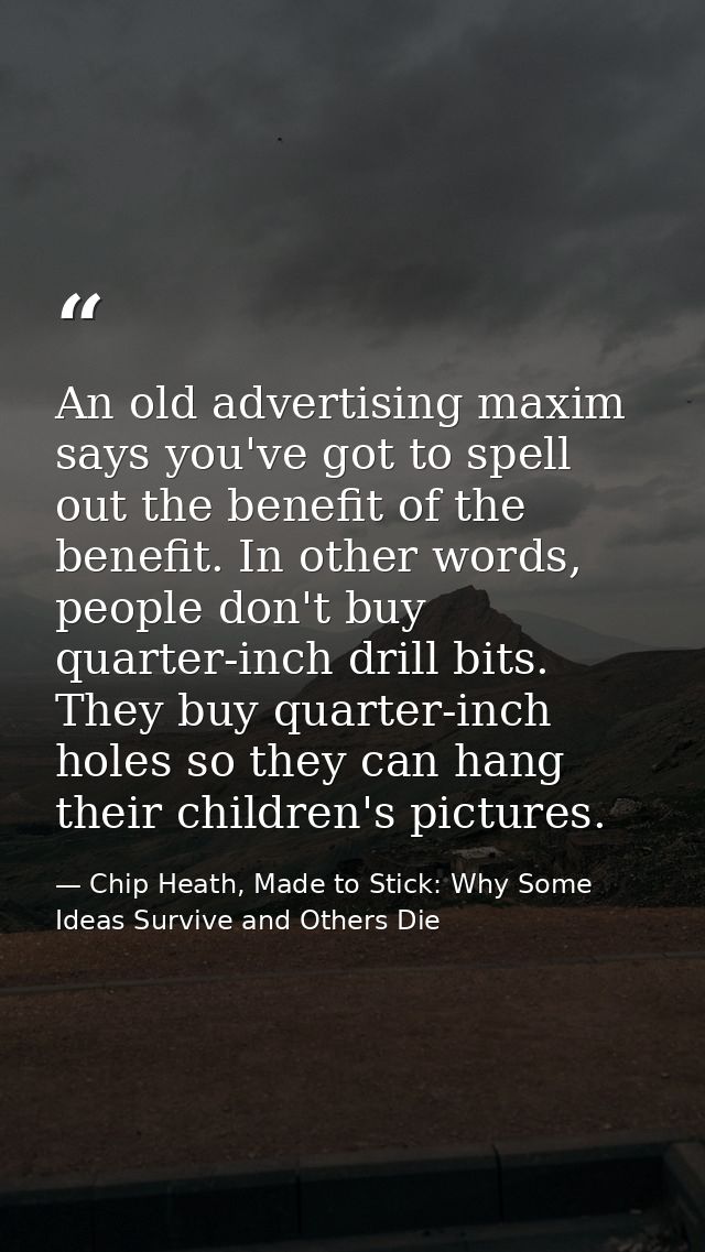 An old advertising maxim says you've got to spell out the benefit of the benefit. In other words, people don't buy quart — Chip Heath, Made to Stick: Why Some Ideas Survive and Others Die