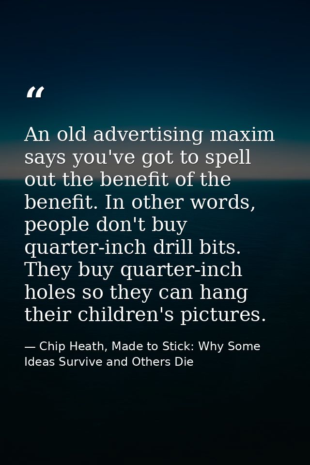 An old advertising maxim says you've got to spell out the benefit of the benefit. In other words, people don't buy quart — Chip Heath, Made to Stick: Why Some Ideas Survive and Others Die