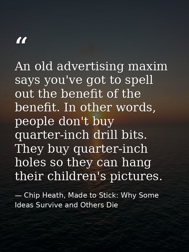 An old advertising maxim says you've got to spell out the benefit of the benefit. In other words, people don't buy quart — Chip Heath, Made to Stick: Why Some Ideas Survive and Others Die