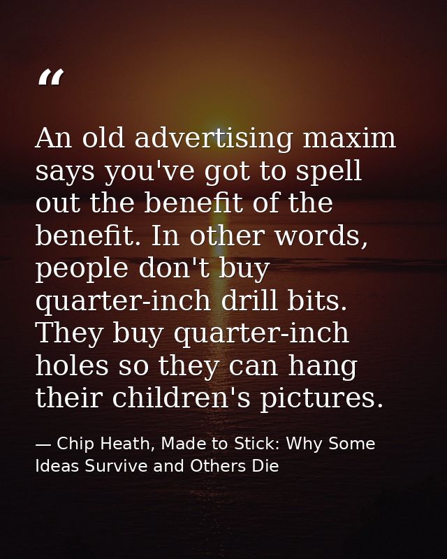 An old advertising maxim says you've got to spell out the benefit of the benefit. In other words, people don't buy quart — Chip Heath, Made to Stick: Why Some Ideas Survive and Others Die