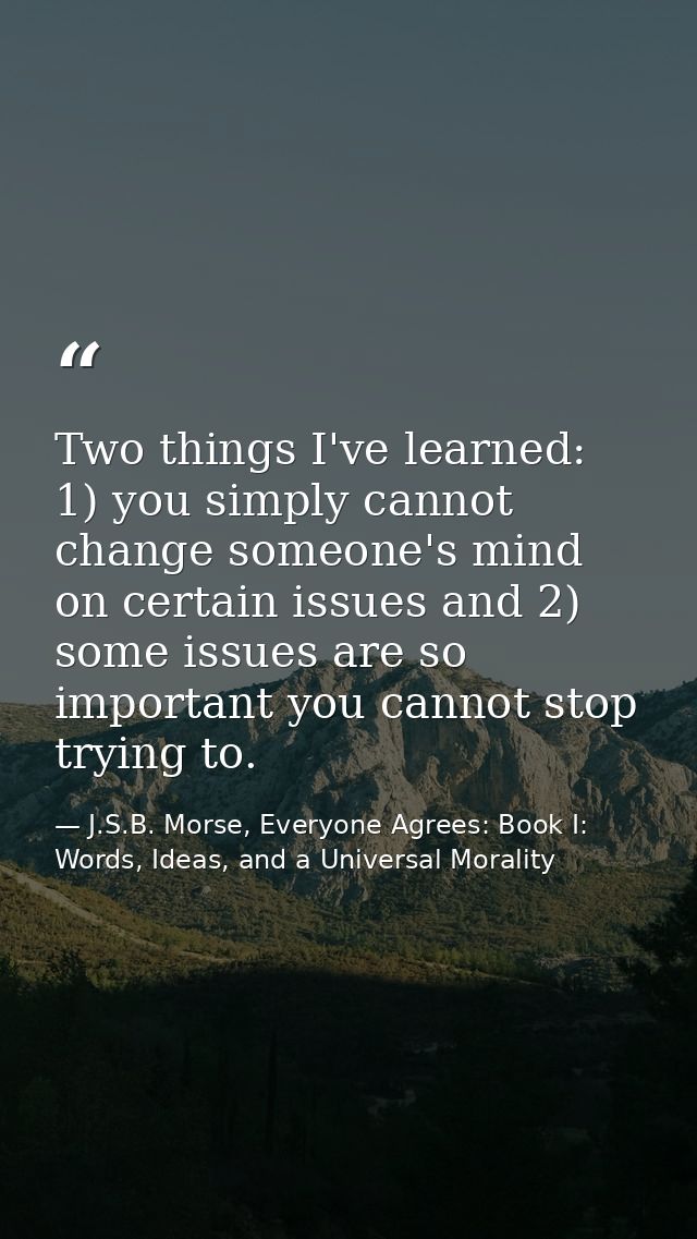 Two things I've learned: 1) you simply cannot change someone's mind on certain issues and 2) some issues are so importan — J.S.B. Morse, Everyone Agrees: Book I: Words, Ideas, and a Universal Morality