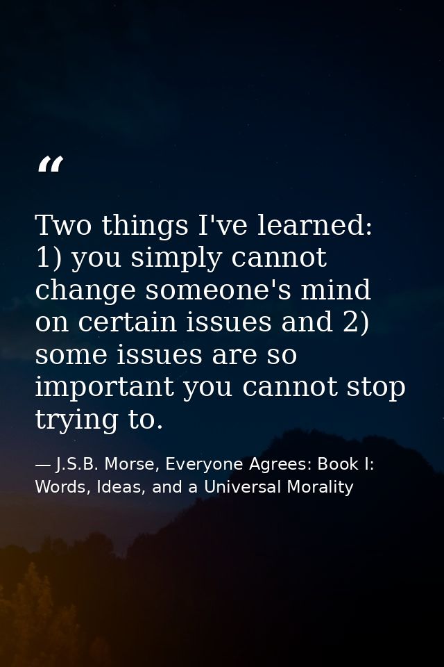 Two things I've learned: 1) you simply cannot change someone's mind on certain issues and 2) some issues are so importan — J.S.B. Morse, Everyone Agrees: Book I: Words, Ideas, and a Universal Morality