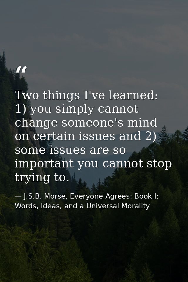 Two things I've learned: 1) you simply cannot change someone's mind on certain issues and 2) some issues are so importan — J.S.B. Morse, Everyone Agrees: Book I: Words, Ideas, and a Universal Morality