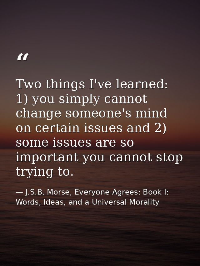 Two things I've learned: 1) you simply cannot change someone's mind on certain issues and 2) some issues are so importan — J.S.B. Morse, Everyone Agrees: Book I: Words, Ideas, and a Universal Morality