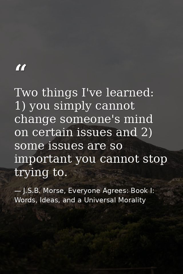 Two things I've learned: 1) you simply cannot change someone's mind on certain issues and 2) some issues are so importan — J.S.B. Morse, Everyone Agrees: Book I: Words, Ideas, and a Universal Morality