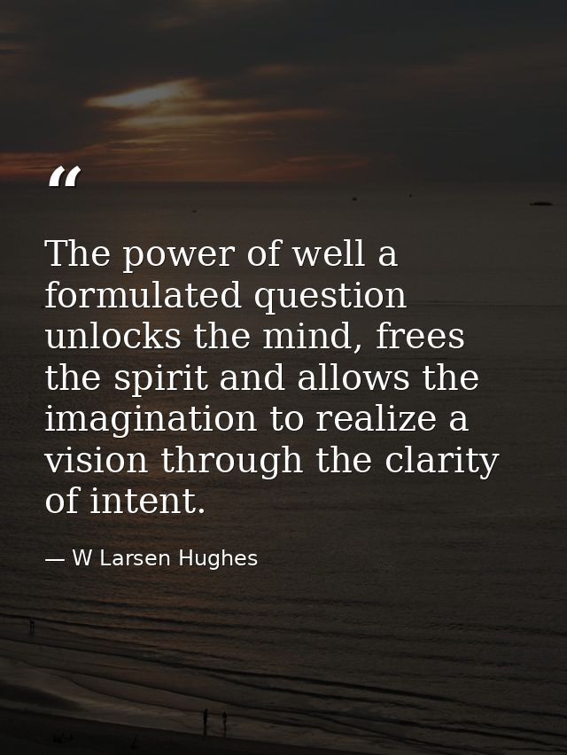 The power of well a formulated question unlocks the mind, frees the spirit and allows the imagination to realize a visio — W Larsen Hughes