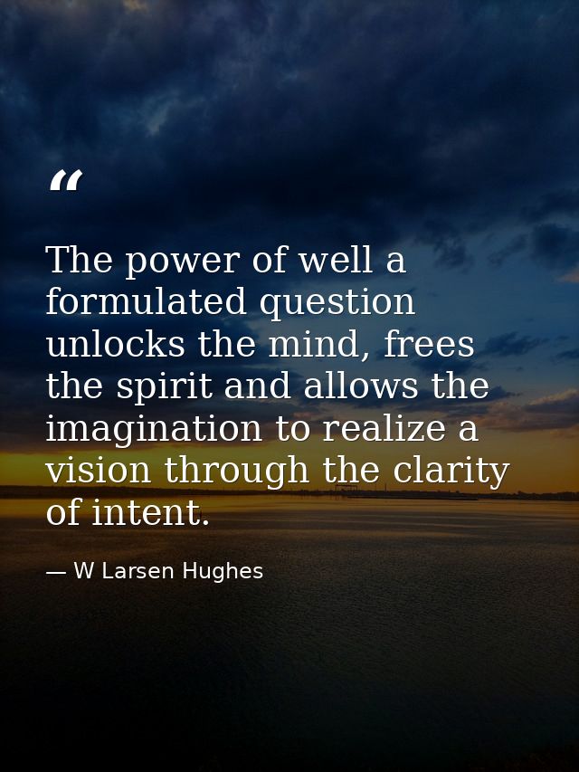 The power of well a formulated question unlocks the mind, frees the spirit and allows the imagination to realize a visio — W Larsen Hughes