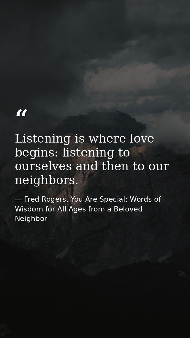 Listening is where love begins: listening to ourselves and then to our neighbors. — Fred Rogers, You Are Special: Words of Wisdom for All Ages from a Beloved Neighbor