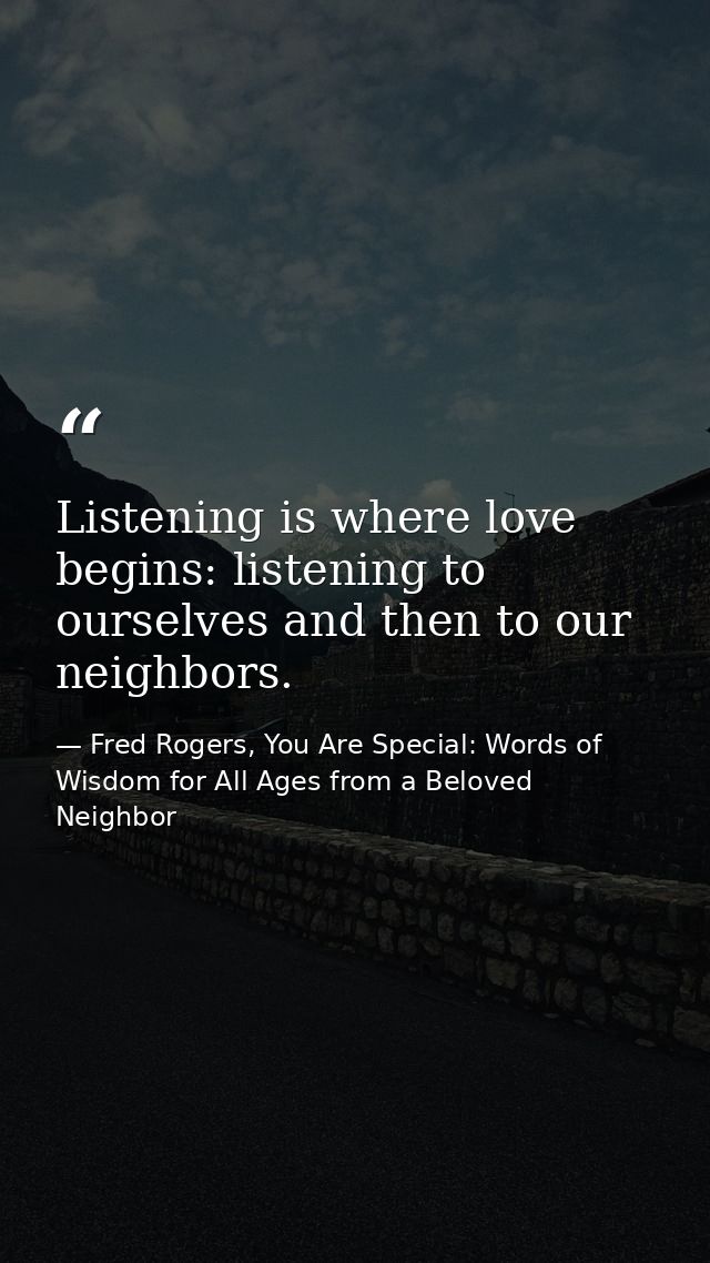 Listening is where love begins: listening to ourselves and then to our neighbors. — Fred Rogers, You Are Special: Words of Wisdom for All Ages from a Beloved Neighbor