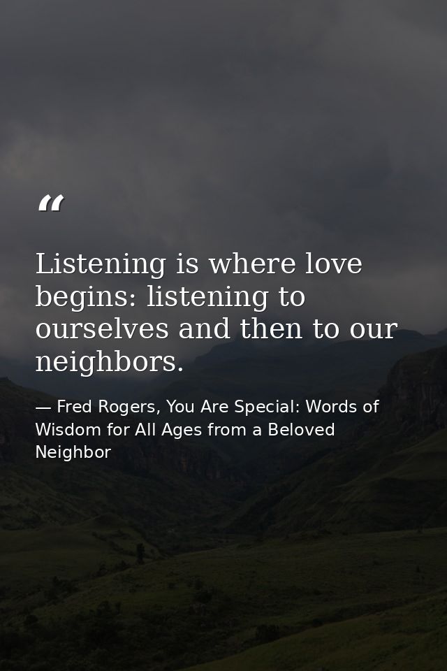 Listening is where love begins: listening to ourselves and then to our neighbors. — Fred Rogers, You Are Special: Words of Wisdom for All Ages from a Beloved Neighbor