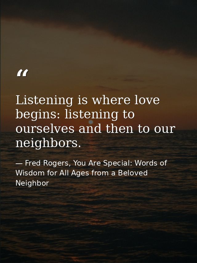 Listening is where love begins: listening to ourselves and then to our neighbors. — Fred Rogers, You Are Special: Words of Wisdom for All Ages from a Beloved Neighbor
