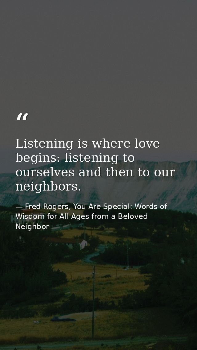 Listening is where love begins: listening to ourselves and then to our neighbors. — Fred Rogers, You Are Special: Words of Wisdom for All Ages from a Beloved Neighbor