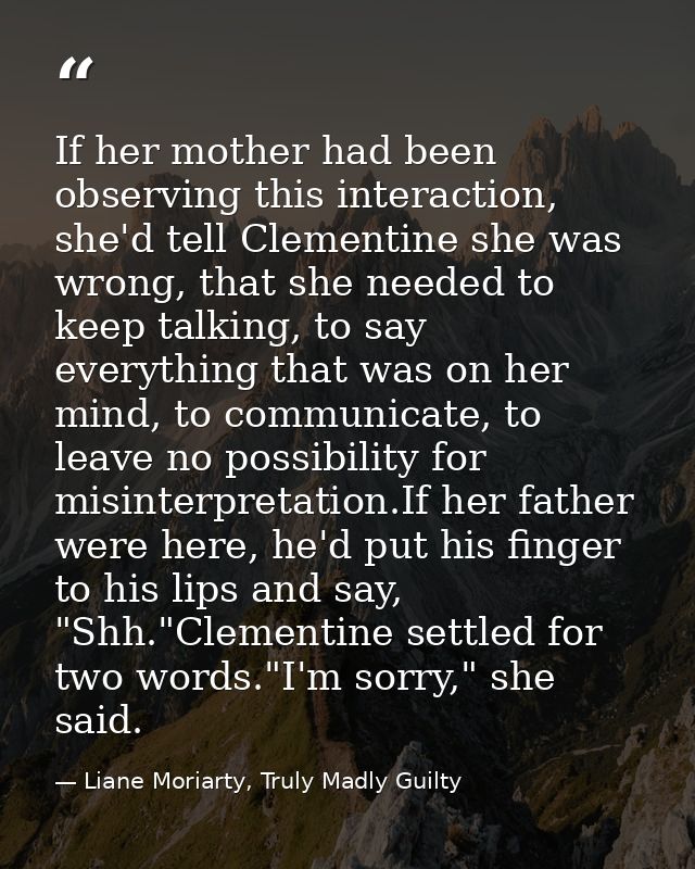 If her mother had been observing this interaction, she'd tell Clementine she was wrong, that she needed to keep talking, — Liane Moriarty, Truly Madly Guilty