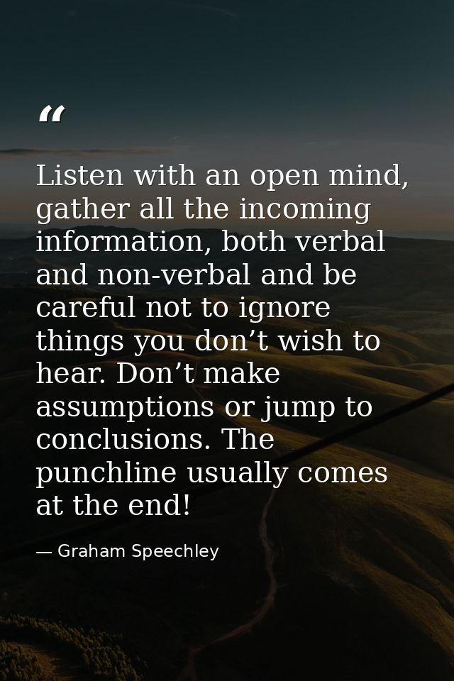 Listen with an open mind, gather all the incoming information, both verbal and non-verbal and be careful not to ignore t — Graham Speechley