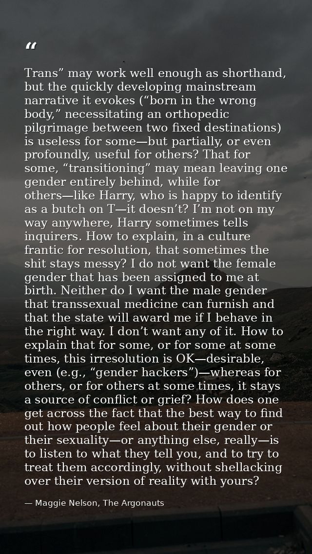 Trans” may work well enough as shorthand, but the quickly developing mainstream narrative it evokes (“born in the wrong  — Maggie Nelson, The Argonauts