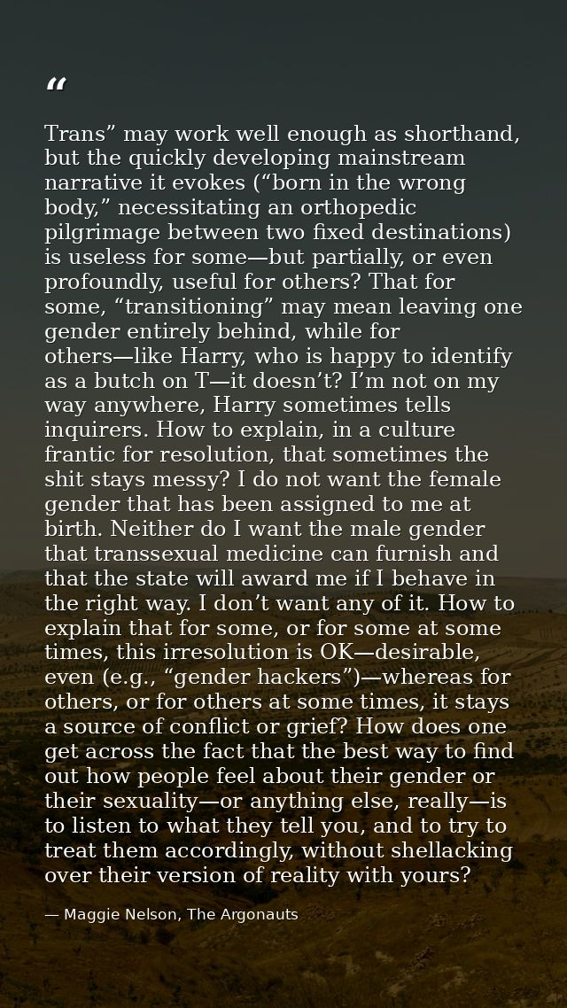 Trans” may work well enough as shorthand, but the quickly developing mainstream narrative it evokes (“born in the wrong  — Maggie Nelson, The Argonauts
