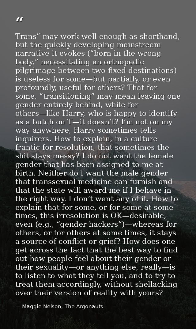 Trans” may work well enough as shorthand, but the quickly developing mainstream narrative it evokes (“born in the wrong  — Maggie Nelson, The Argonauts