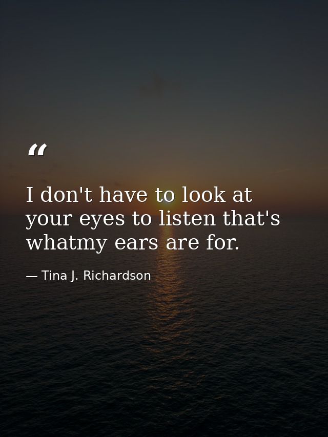 I don't have to look at your eyes to listen that's whatmy ears are for. — Tina J. Richardson