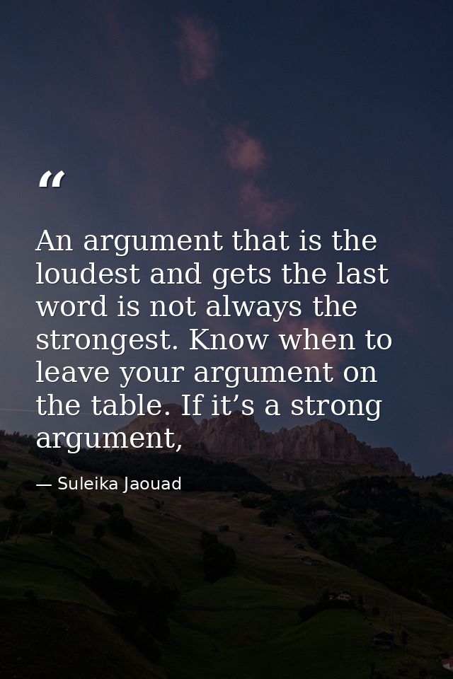 An argument that is the loudest and gets the last word is not always the strongest. Know when to leave your argument on  — Suleika Jaouad