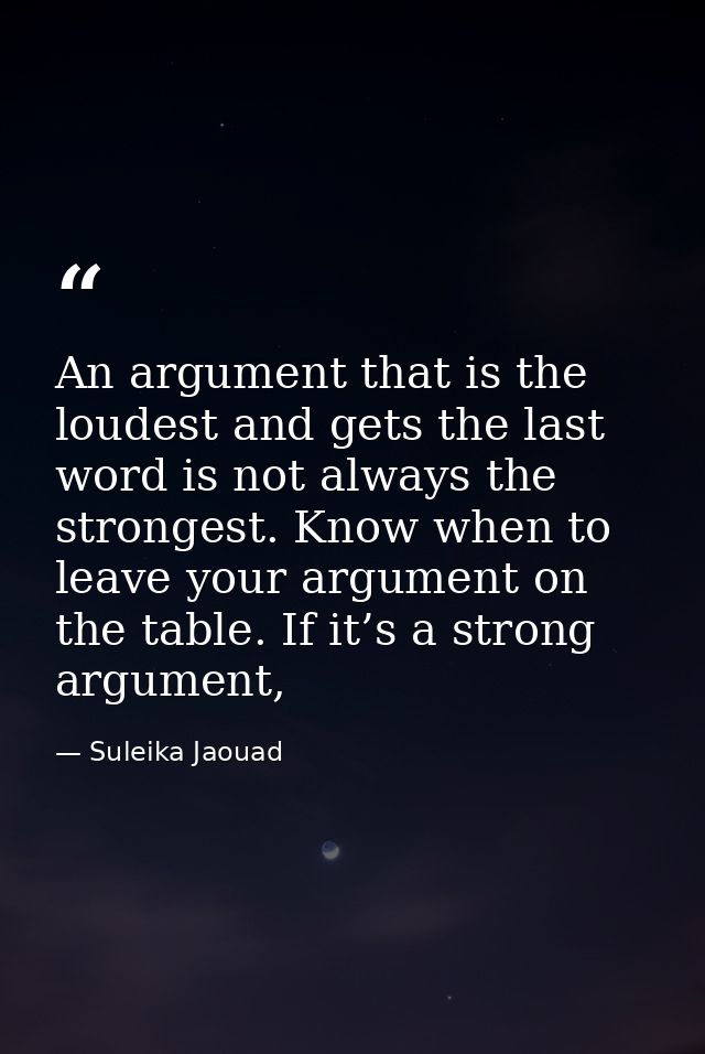 An argument that is the loudest and gets the last word is not always the strongest. Know when to leave your argument on  — Suleika Jaouad